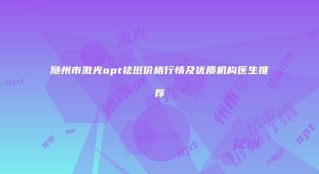 随州市激光opt祛斑价格行情及优质机构医生推荐