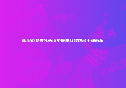 衡阳市女性乳头缩小医生口碑排名十强解析