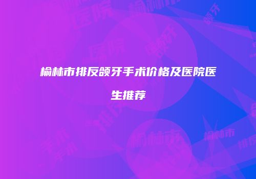 榆林市排反颌牙手术价格及医院医生推荐