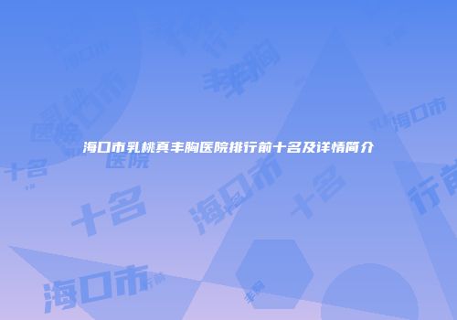 海口市乳桃真丰胸医院排行前十名及详情简介