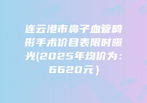 连云港市鼻子血管畸形手术价目表限时曝光(2025年均价为：6620元）