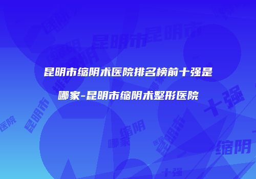 昆明市缩阴术医院排名榜前十强是哪家-昆明市缩阴术整形医院