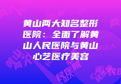 黄山两大知名整形医院：全面了解黄山人民医院与黄山心艺医疗美容