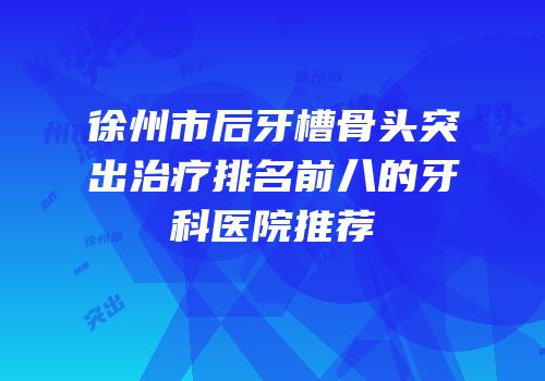 徐州市后牙槽骨头突出治疗排名前八的牙科医院推荐