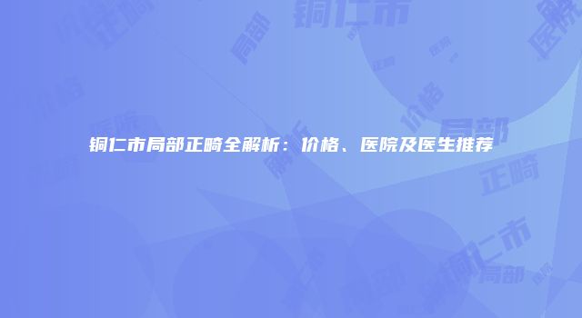铜仁市局部正畸全解析：价格、医院及医生推荐