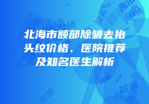 北海市额部除皱去抬头纹价格、医院推荐及知名医生解析