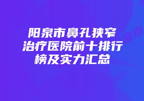 阳泉市鼻孔狭窄治疗医院前十排行榜及实力汇总