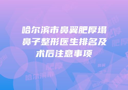 哈尔滨市鼻翼肥厚塌鼻子整形医生排名及术后注意事项