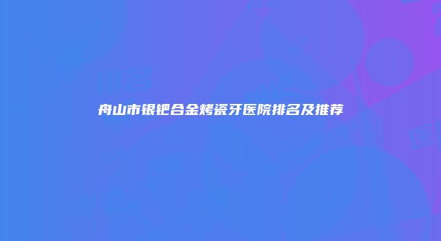舟山市银钯合金烤瓷牙医院排名及推荐