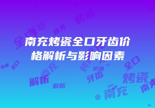 南充烤瓷全口牙齿价格解析与影响因素