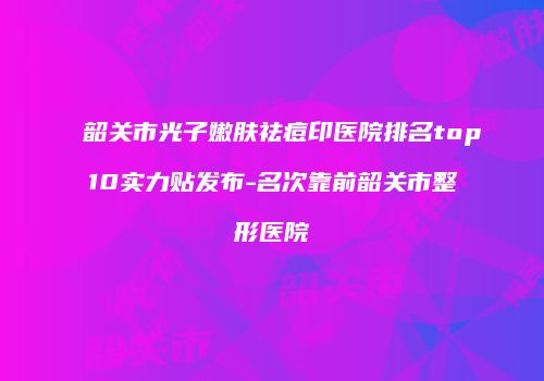 韶关市光子嫩肤祛痘印医院排名top10实力贴发布-名次靠前韶关市整形医院