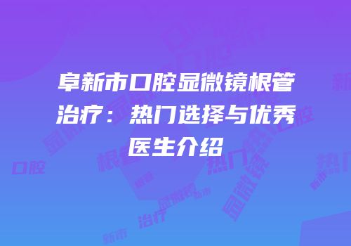 阜新市口腔显微镜根管治疗：热门选择与优秀医生介绍