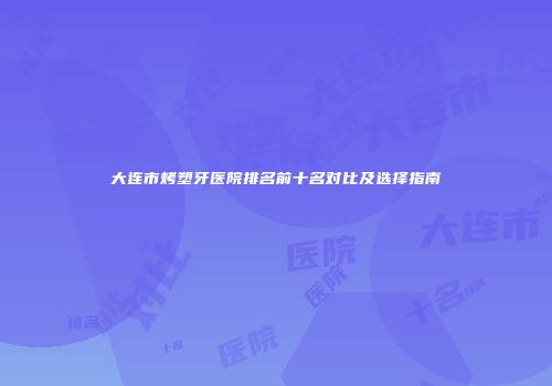 大连市烤塑牙医院排名前十名对比及选择指南
