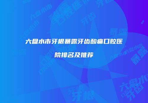 六盘水市牙根暴露牙齿酸痛口腔医院排名及推荐