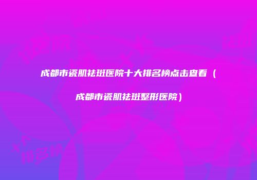 成都市瓷肌祛斑医院十大排名榜点击查看（成都市瓷肌祛斑整形医院）