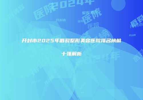 开封市2025年唇裂整形美容医院排名榜前十强解析