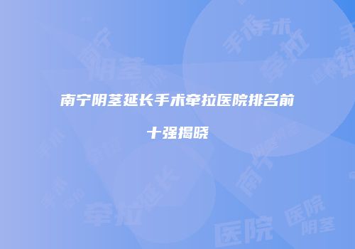 南宁阴茎延长手术牵拉医院排名前十强揭晓