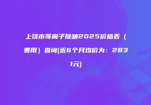上饶市等离子除皱2025价格表（费用）查询(近6个月均价为：2831元)