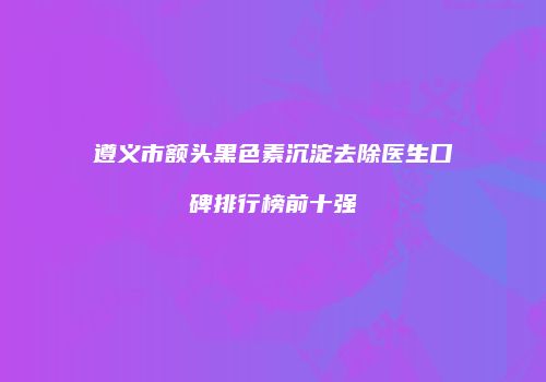 遵义市额头黑色素沉淀去除医生口碑排行榜前十强