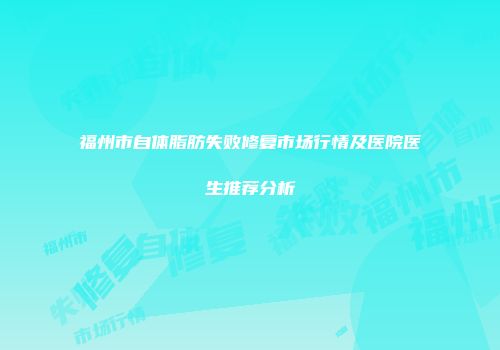 福州市自体脂肪失败修复市场行情及医院医生推荐分析