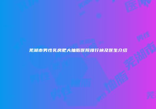 芜湖市男性乳房肥大抽脂医院排行榜及医生介绍