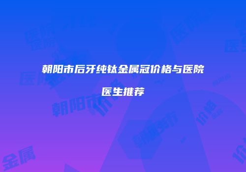 朝阳市后牙纯钛金属冠价格与医院医生推荐