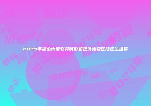 2025年保山市唇裂鼻畸形矫正价格及医院医生推荐