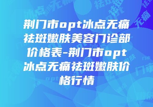 荆门市opt冰点无痛祛斑嫩肤美容门诊部价格表-荆门市opt冰点无痛祛斑嫩肤价格行情