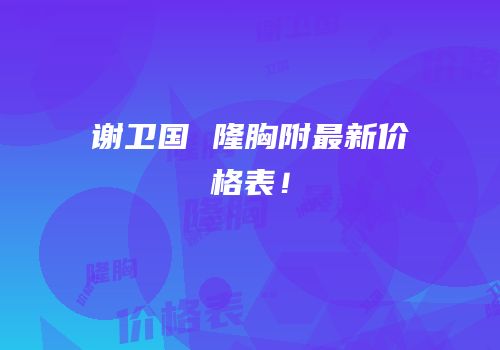 谢卫国 隆胸附最新价格表！