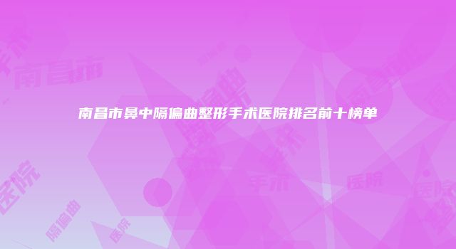 南昌市鼻中隔偏曲整形手术医院排名前十榜单