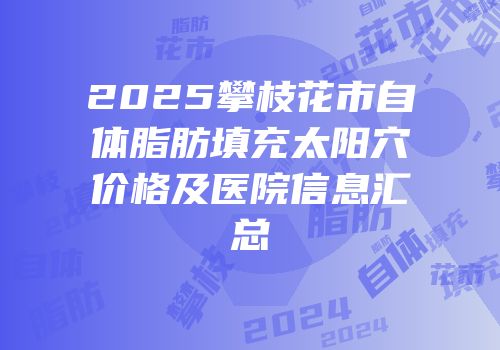 2025攀枝花市自体脂肪填充太阳穴价格及医院信息汇总