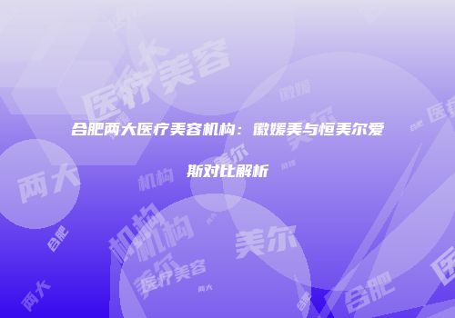 合肥两大医疗美容机构：徽媛美与恒美尔爱斯对比解析