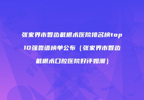 张家界市智齿截根术医院排名榜top10强靠谱榜单公布（张家界市智齿截根术口腔医院好评如潮）