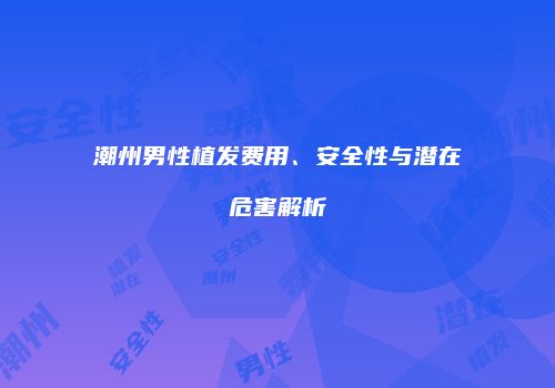 潮州男性植发费用、安全性与潜在危害解析