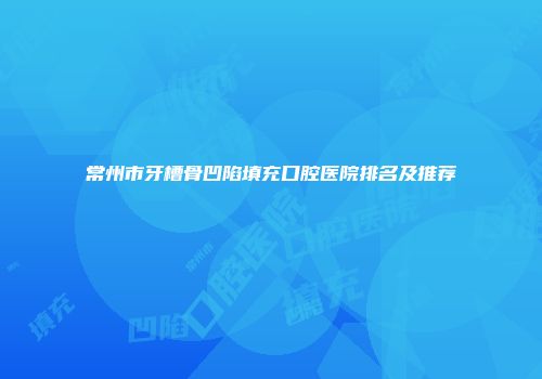 常州市牙槽骨凹陷填充口腔医院排名及推荐