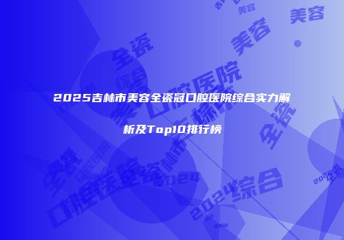 2025吉林市美容全瓷冠口腔医院综合实力解析及Top10排行榜
