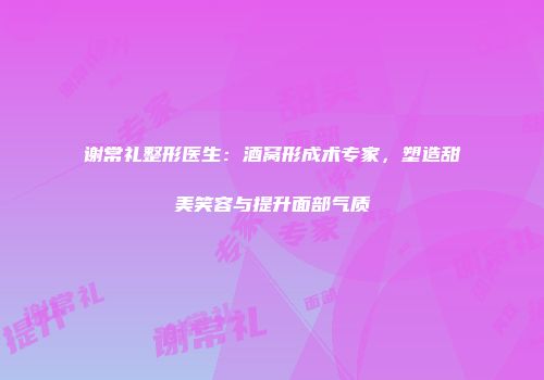 谢常礼整形医生：酒窝形成术专家，塑造甜美笑容与提升面部气质