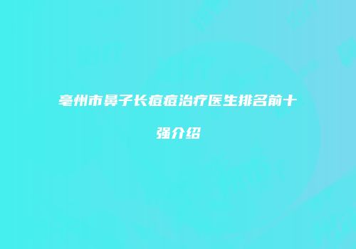亳州市鼻子长痘痘治疗医生排名前十强介绍