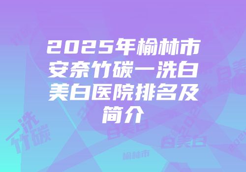 2025年榆林市安奈竹碳一洗白美白医院排名及简介