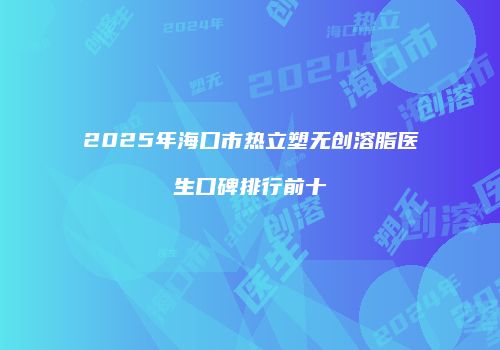 2025年海口市热立塑无创溶脂医生口碑排行前十