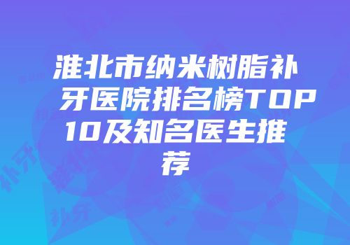 淮北市纳米树脂补牙医院排名榜TOP10及知名医生推荐