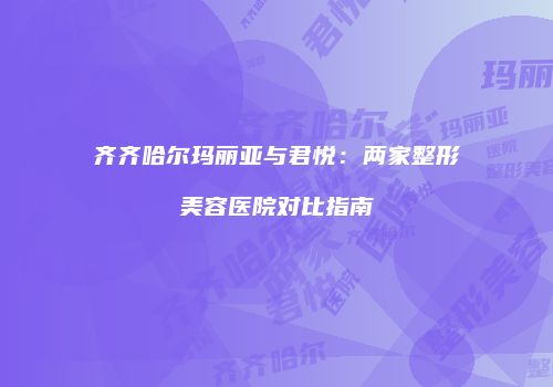 齐齐哈尔玛丽亚与君悦：两家整形美容医院对比指南