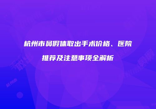 杭州市鼻假体取出手术价格、医院推荐及注意事项全解析