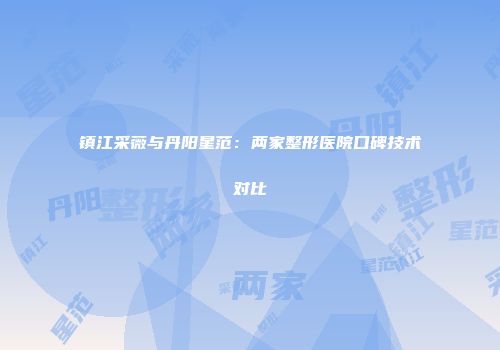 镇江采薇与丹阳星范：两家整形医院口碑技术对比