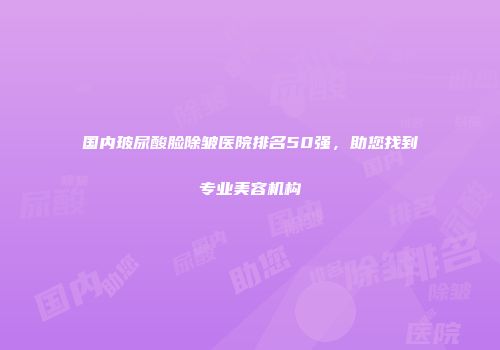 国内玻尿酸脸除皱医院排名50强，助您找到专业美容机构