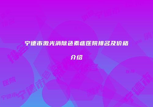 宁德市激光消除色素痣医院排名及价格介绍