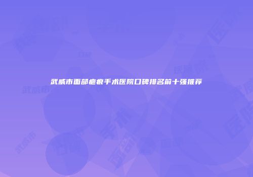 武威市面部疤痕手术医院口碑排名前十强推荐