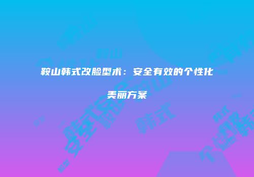 鞍山韩式改脸型术：安全有效的个性化美丽方案