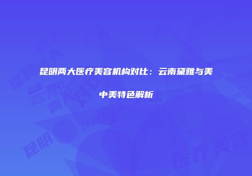 昆明两大医疗美容机构对比：云南黛雅与美中美特色解析