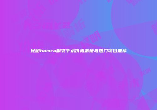 昆明hamra眼袋手术价格解析与热门项目推荐